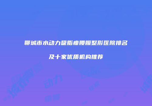 聊城市水动力吸脂瘦腰腹整形医院排名及十家优质机构推荐