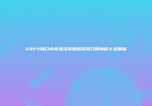 2025周口市肉毒注射瘦脸医院口碑榜前十名解析