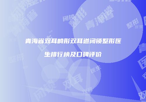 青海省双耳畸形双耳道闭锁整形医生排行榜及口碑评价