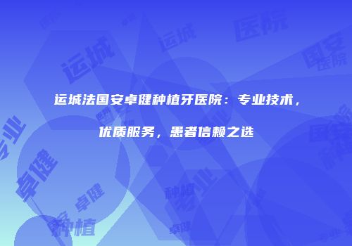运城法国安卓健种植牙医院：专业技术，优质服务，患者信赖之选