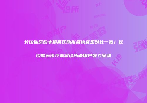 长沙玻尿酸丰眼窝医院排名榜直观对比一览！长沙健丽医疗美容诊所老用户强力安利