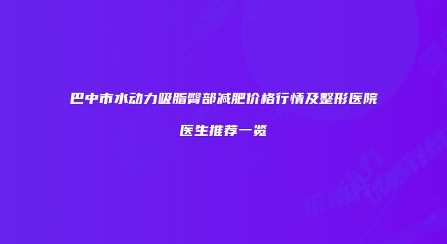 巴中市水动力吸脂臀部减肥价格行情及整形医院医生推荐一览