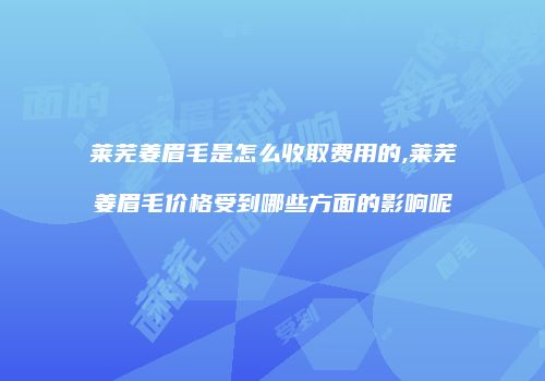 莱芜姜眉毛是怎么收取费用的,莱芜姜眉毛价格受到哪些方面的影响呢