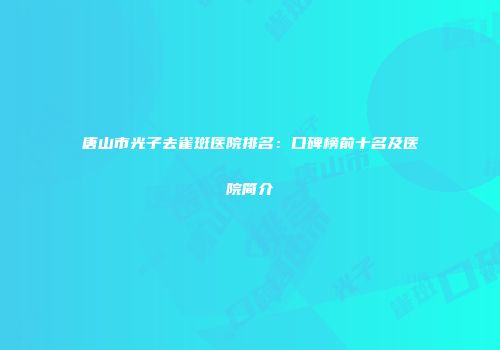 唐山市光子去雀斑医院排名：口碑榜前十名及医院简介