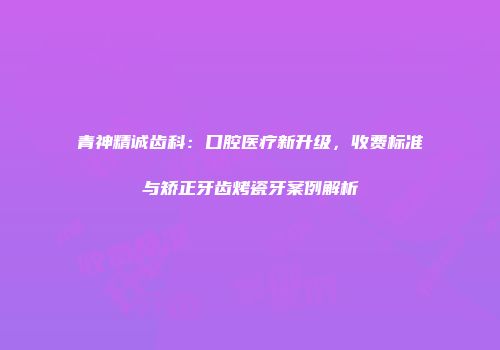 青神精诚齿科：口腔医疗新升级，收费标准与矫正牙齿烤瓷牙案例解析