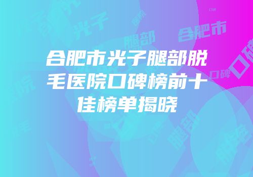 合肥市光子腿部脱毛医院口碑榜前十佳榜单揭晓