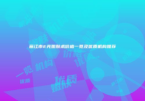 丽江市E光嫩肤术价格一览及优质机构推荐