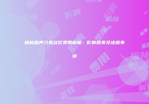 榆林超声刀美容仪费用解析：影响因素及注意事项