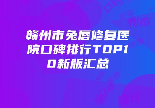 赣州市兔唇修复医院口碑排行TOP10新版汇总