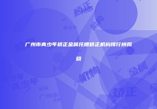 广州市青少年矫正金属托槽矫正机构排行榜揭晓