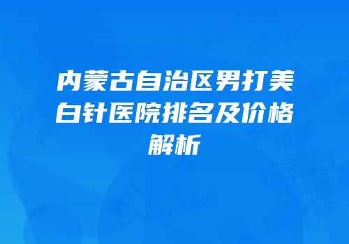 内蒙古自治区男打美白针医院排名及价格解析