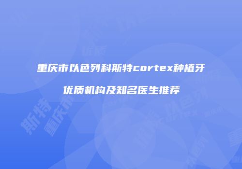 重庆市以色列科斯特cortex种植牙优质机构及知名医生推荐