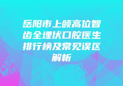 岳阳市上颌高位智齿全埋伏口腔医生排行榜及常见误区解析