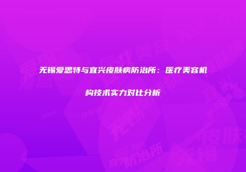 无锡爱思特与宜兴皮肤病防治所：医疗美容机构技术实力对比分析