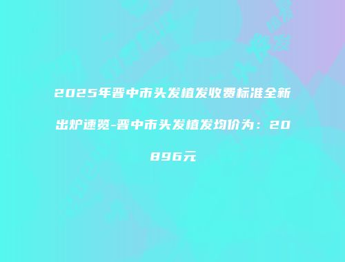 2025年晋中市头发植发收费标准全新出炉速览-晋中市头发植发均价为：20896元