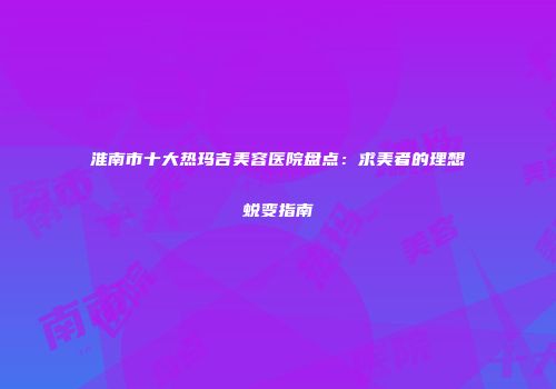 淮南市十大热玛吉美容医院盘点：求美者的理想蜕变指南