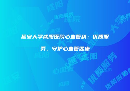延安大学咸阳医院心血管科：优质服务，守护心血管健康