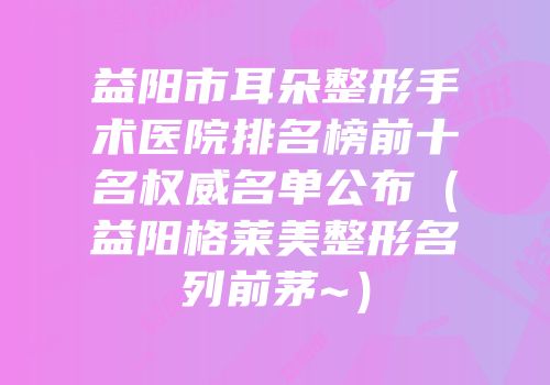 益阳市耳朵整形手术医院排名榜前十名权威名单公布（益阳格莱美整形名列前茅~）
