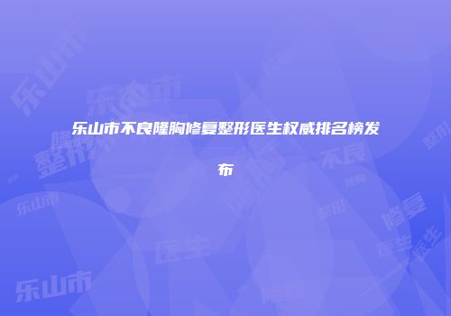 乐山市不良隆胸修复整形医生权威排名榜发布