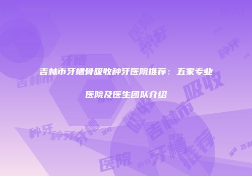 吉林市牙槽骨吸收种牙医院推荐：五家专业医院及医生团队介绍
