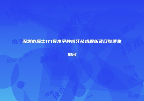 深圳市瑞士ITI骨水平种植牙技术解析及口腔医生排名