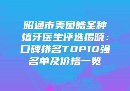 昭通市美国皓圣种植牙医生评选揭晓：口碑排名TOP10强名单及价格一览