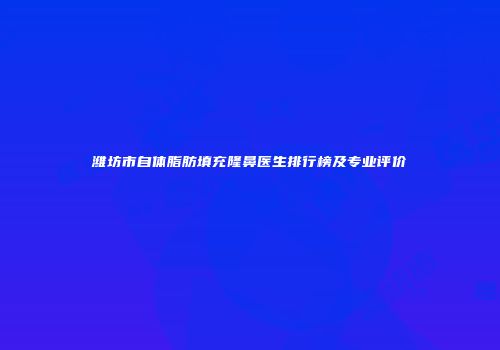 潍坊市自体脂肪填充隆鼻医生排行榜及专业评价