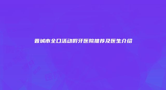 晋城市全口活动假牙医院推荐及医生介绍