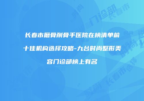 长春市磨骨削骨手医院在榜清单前十佳机构选择攻略-九台时尚整形美容门诊部榜上有名