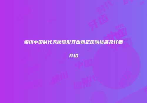 银川中国时代天使隐形牙齿矫正医院排名及详细介绍
