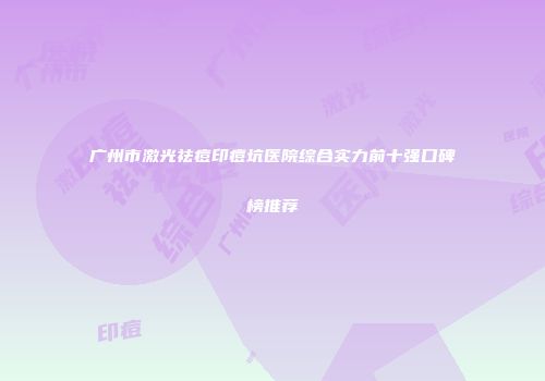 广州市激光祛痘印痘坑医院综合实力前十强口碑榜推荐
