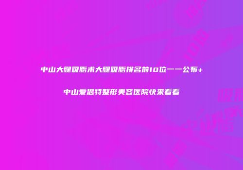 中山大腿吸脂术大腿吸脂排名前10位一一公布+中山爱思特整形美容医院快来看看