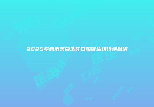 2025阜新市美白洗牙口腔医生排行榜揭晓