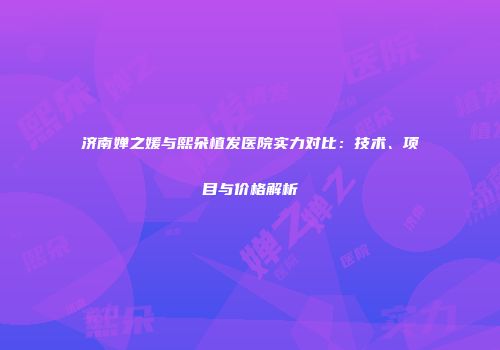 济南婵之媛与熙朵植发医院实力对比：技术、项目与价格解析