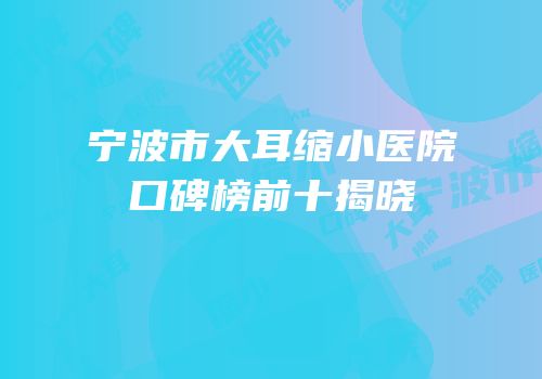 宁波市大耳缩小医院口碑榜前十揭晓