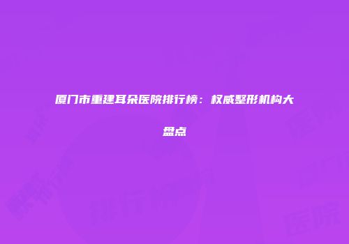 厦门市重建耳朵医院排行榜：权威整形机构大盘点