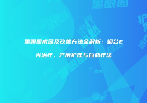 黑眼圈成因及改善方法全解析：烟台E光治疗、产后护理与自然疗法