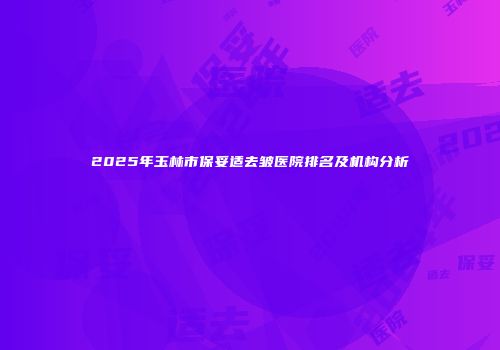 2025年玉林市保妥适去皱医院排名及机构分析