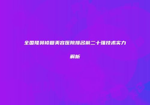全国隆鼻修复美容医院排名前二十强技术实力解析