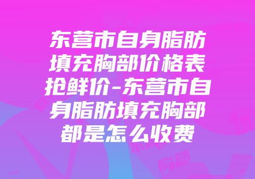 东营市自身脂肪填充胸部价格表抢鲜价-东营市自身脂肪填充胸部都是怎么收费
