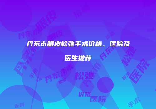 丹东市眼皮松弛手术价格、医院及医生推荐