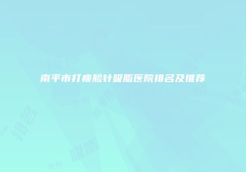 南平市打瘦脸针吸脂医院排名及推荐