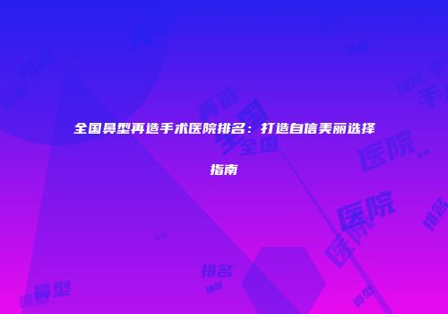 全国鼻型再造手术医院排名：打造自信美丽选择指南