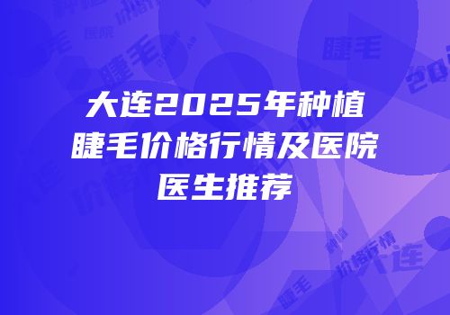 大连2025年种植睫毛价格行情及医院医生推荐