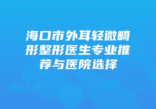 海口市外耳轻微畸形整形医生专业推荐与医院选择