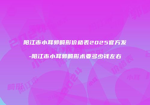 阳江市小耳郭畸形价格表2025官方发-阳江市小耳郭畸形术要多少钱左右