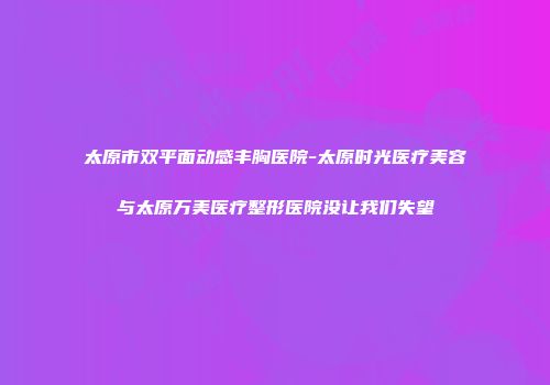太原市双平面动感丰胸医院-太原时光医疗美容与太原万美医疗整形医院没让我们失望