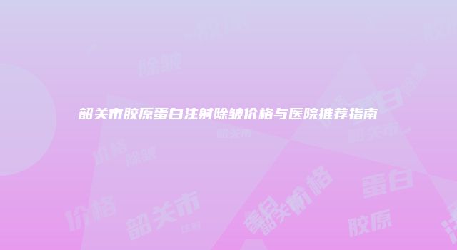 韶关市胶原蛋白注射除皱价格与医院推荐指南