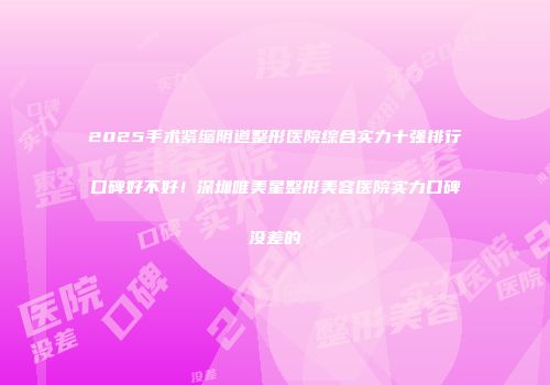 2025手术紧缩阴道整形医院综合实力十强排行口碑好不好！深圳唯美星整形美容医院实力口碑没差的