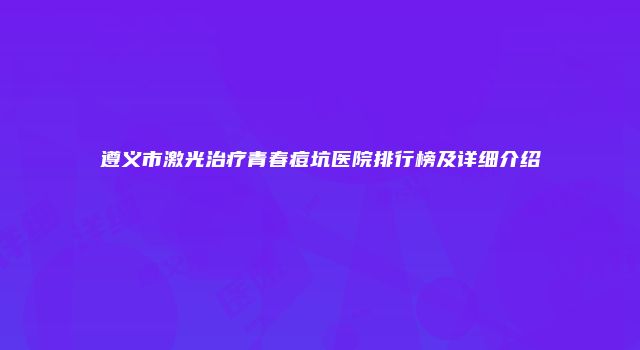 遵义市激光治疗青春痘坑医院排行榜及详细介绍